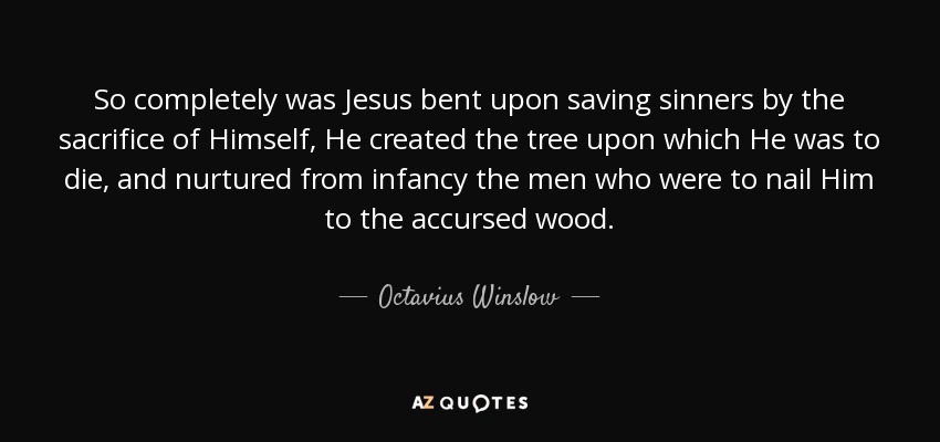 So completely was Jesus bent upon saving sinners by the sacrifice of Himself, He created the tree upon which He was to die, and nurtured from infancy the men who were to nail Him to the accursed wood. - Octavius Winslow