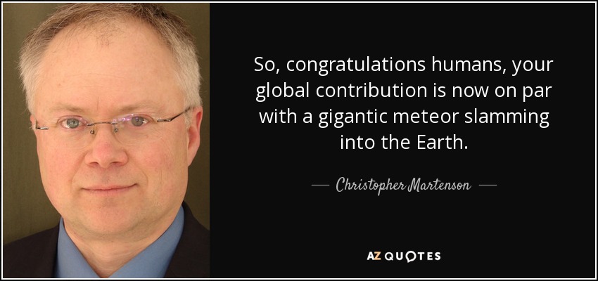 So, congratulations humans, your global contribution is now on par with a gigantic meteor slamming into the Earth. - Christopher Martenson
