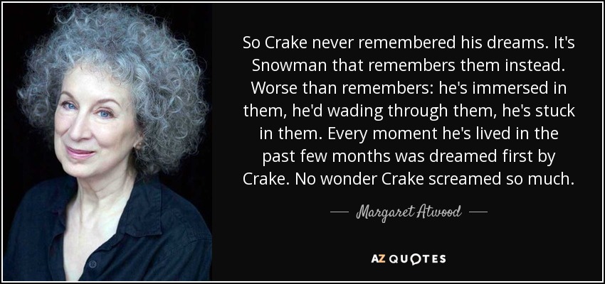 So Crake never remembered his dreams. It's Snowman that remembers them instead. Worse than remembers: he's immersed in them, he'd wading through them, he's stuck in them. Every moment he's lived in the past few months was dreamed first by Crake. No wonder Crake screamed so much. - Margaret Atwood