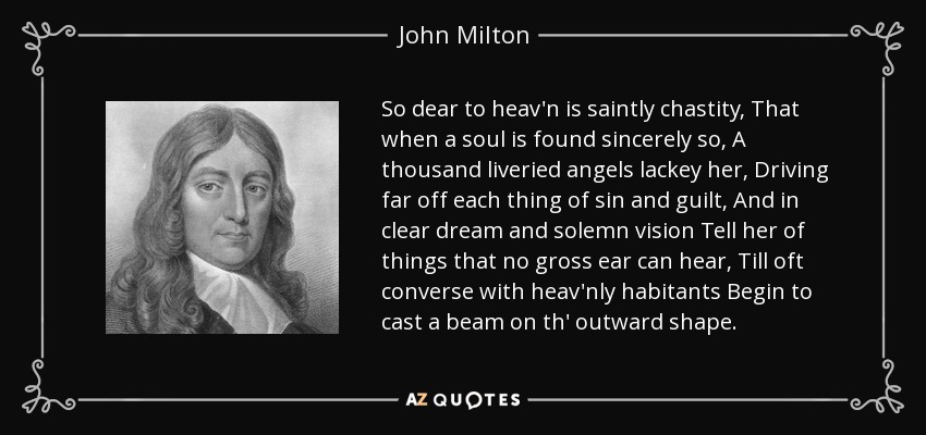 So dear to heav'n is saintly chastity, That when a soul is found sincerely so, A thousand liveried angels lackey her, Driving far off each thing of sin and guilt, And in clear dream and solemn vision Tell her of things that no gross ear can hear, Till oft converse with heav'nly habitants Begin to cast a beam on th' outward shape. - John Milton