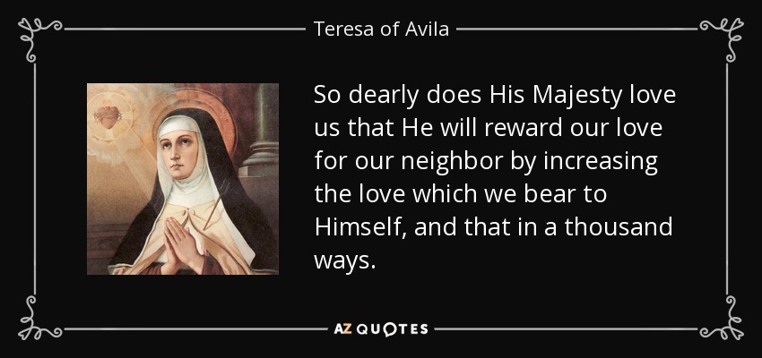 So dearly does His Majesty love us that He will reward our love for our neighbor by increasing the love which we bear to Himself, and that in a thousand ways. - Teresa of Avila