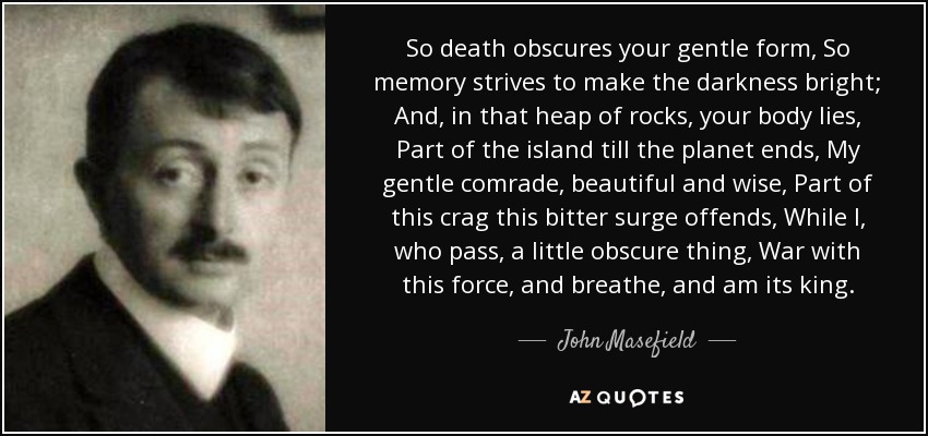 So death obscures your gentle form, So memory strives to make the darkness bright; And, in that heap of rocks, your body lies, Part of the island till the planet ends, My gentle comrade, beautiful and wise, Part of this crag this bitter surge offends, While I, who pass, a little obscure thing, War with this force, and breathe, and am its king. - John Masefield