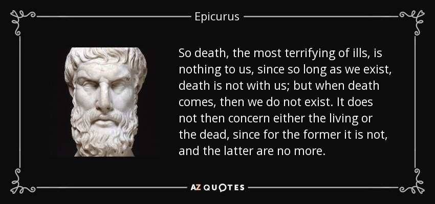 So death, the most terrifying of ills, is nothing to us, since so long as we exist, death is not with us; but when death comes, then we do not exist. It does not then concern either the living or the dead, since for the former it is not, and the latter are no more. - Epicurus
