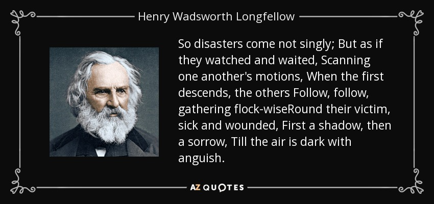 So disasters come not singly; But as if they watched and waited, Scanning one another's motions, When the first descends, the others Follow, follow, gathering flock-wiseRound their victim, sick and wounded, First a shadow, then a sorrow, Till the air is dark with anguish. - Henry Wadsworth Longfellow