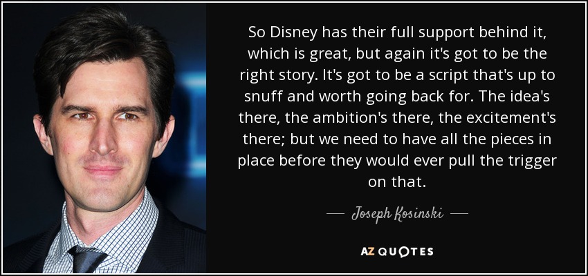 So Disney has their full support behind it, which is great, but again it's got to be the right story. It's got to be a script that's up to snuff and worth going back for. The idea's there, the ambition's there, the excitement's there; but we need to have all the pieces in place before they would ever pull the trigger on that. - Joseph Kosinski