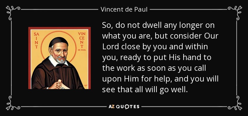 So, do not dwell any longer on what you are, but consider Our Lord close by you and within you, ready to put His hand to the work as soon as you call upon Him for help, and you will see that all will go well. - Vincent de Paul