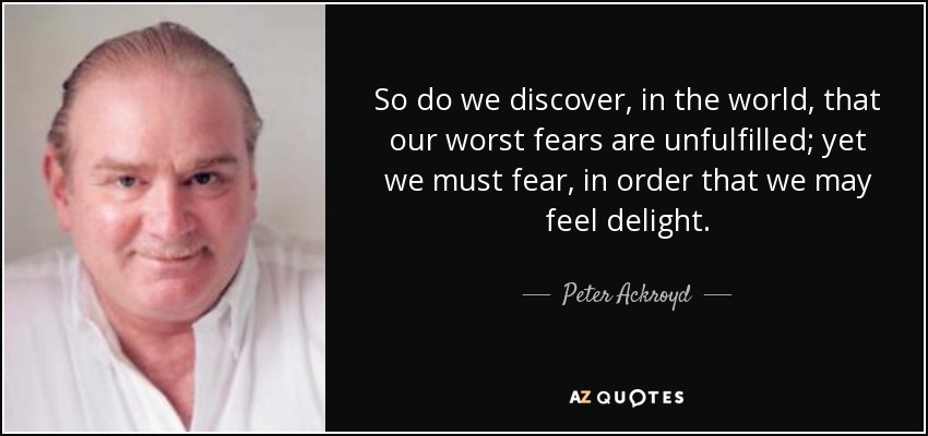 So do we discover, in the world, that our worst fears are unfulfilled; yet we must fear, in order that we may feel delight. - Peter Ackroyd
