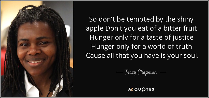 So don't be tempted by the shiny apple Don't you eat of a bitter fruit Hunger only for a taste of justice Hunger only for a world of truth 'Cause all that you have is your soul. - Tracy Chapman