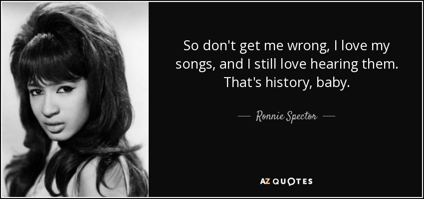 So don't get me wrong, I love my songs, and I still love hearing them. That's history, baby. - Ronnie Spector