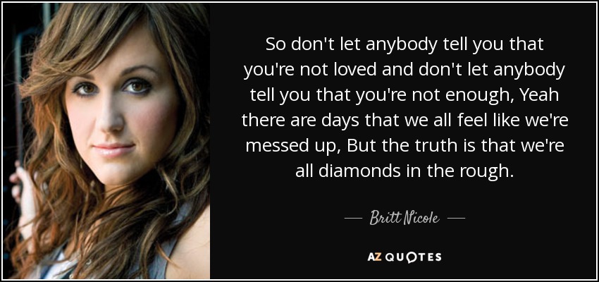 So don't let anybody tell you that you're not loved and don't let anybody tell you that you're not enough, Yeah there are days that we all feel like we're messed up, But the truth is that we're all diamonds in the rough. - Britt Nicole