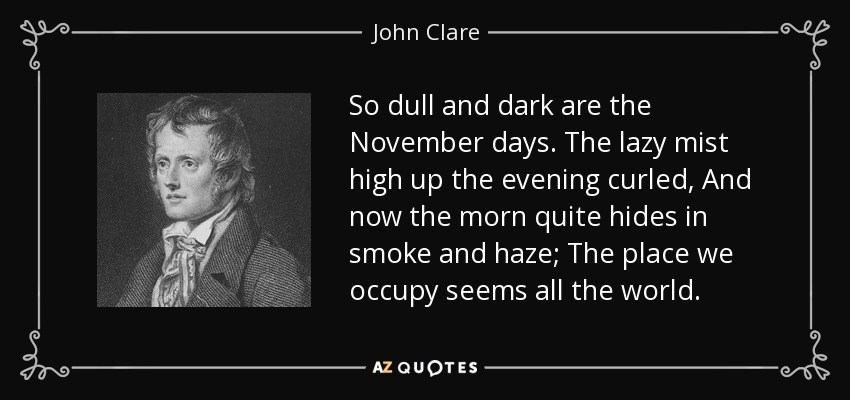 So dull and dark are the November days. The lazy mist high up the evening curled, And now the morn quite hides in smoke and haze; The place we occupy seems all the world. - John Clare