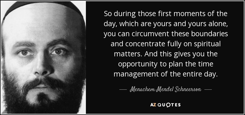 So during those first moments of the day, which are yours and yours alone, you can circumvent these boundaries and concentrate fully on spiritual matters. And this gives you the opportunity to plan the time management of the entire day. - Menachem Mendel Schneerson