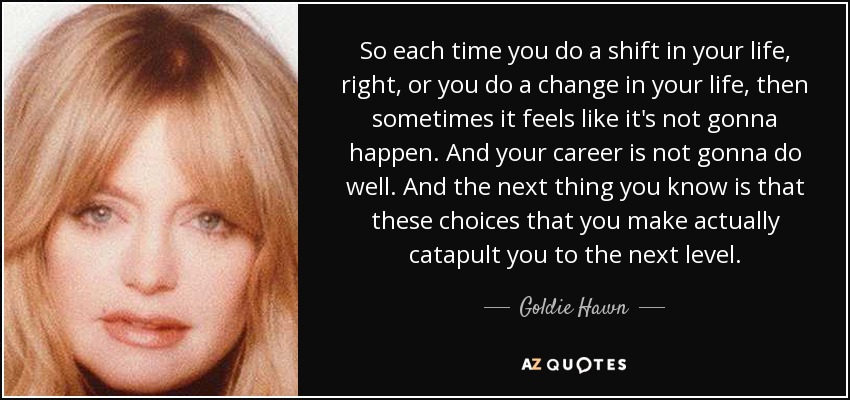 So each time you do a shift in your life, right, or you do a change in your life, then sometimes it feels like it's not gonna happen. And your career is not gonna do well. And the next thing you know is that these choices that you make actually catapult you to the next level. - Goldie Hawn