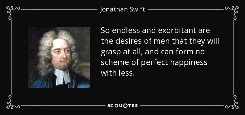 So endless and exorbitant are the desires of men that they will grasp at all, and can form no scheme of perfect happiness with less. - Jonathan Swift