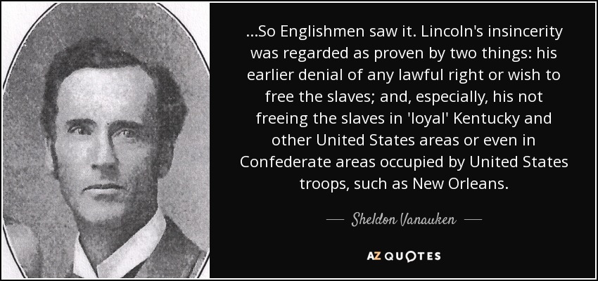...So Englishmen saw it. Lincoln's insincerity was regarded as proven by two things: his earlier denial of any lawful right or wish to free the slaves; and, especially, his not freeing the slaves in 'loyal' Kentucky and other United States areas or even in Confederate areas occupied by United States troops, such as New Orleans. - Sheldon Vanauken