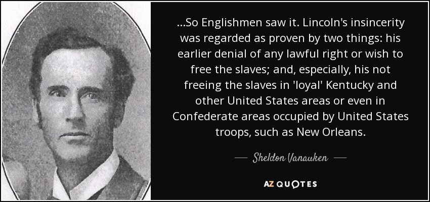 ...So Englishmen saw it. Lincoln's insincerity was regarded as proven by two things: his earlier denial of any lawful right or wish to free the slaves; and, especially, his not freeing the slaves in 'loyal' Kentucky and other United States areas or even in Confederate areas occupied by United States troops, such as New Orleans. - Sheldon Vanauken