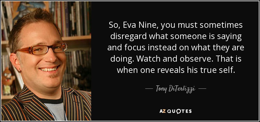 So, Eva Nine, you must sometimes disregard what someone is saying and focus instead on what they are doing. Watch and observe. That is when one reveals his true self. - Tony DiTerlizzi