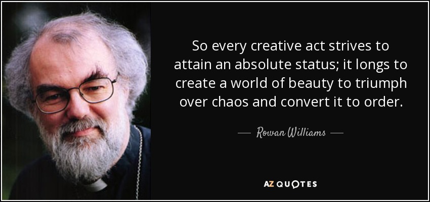 So every creative act strives to attain an absolute status; it longs to create a world of beauty to triumph over chaos and convert it to order. - Rowan Williams