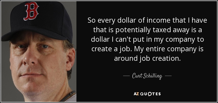 So every dollar of income that I have that is potentially taxed away is a dollar I can't put in my company to create a job. My entire company is around job creation. - Curt Schilling