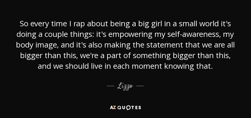 So every time I rap about being a big girl in a small world it's doing a couple things: it's empowering my self-awareness, my body image, and it's also making the statement that we are all bigger than this, we're a part of something bigger than this, and we should live in each moment knowing that. - Lizzo