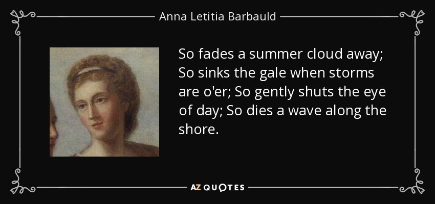So fades a summer cloud away; So sinks the gale when storms are o'er; So gently shuts the eye of day; So dies a wave along the shore. - Anna Letitia Barbauld