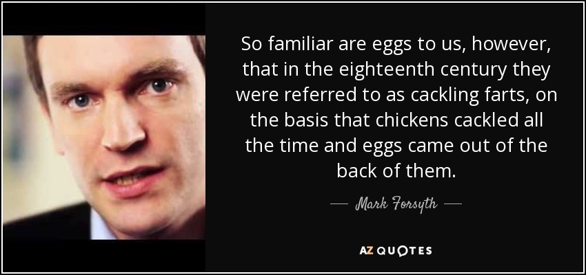 So familiar are eggs to us, however, that in the eighteenth century they were referred to as cackling farts, on the basis that chickens cackled all the time and eggs came out of the back of them. - Mark Forsyth