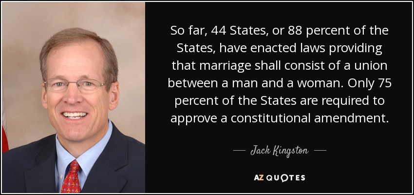 So far, 44 States, or 88 percent of the States, have enacted laws providing that marriage shall consist of a union between a man and a woman. Only 75 percent of the States are required to approve a constitutional amendment. - Jack Kingston