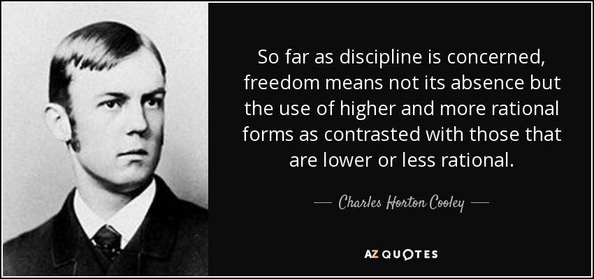 So far as discipline is concerned, freedom means not its absence but the use of higher and more rational forms as contrasted with those that are lower or less rational. - Charles Horton Cooley