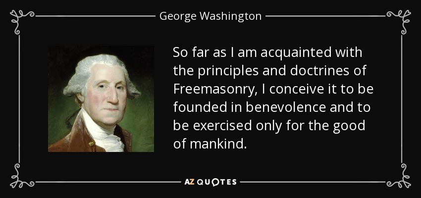 So far as I am acquainted with the principles and doctrines of Freemasonry, I conceive it to be founded in benevolence and to be exercised only for the good of mankind. - George Washington