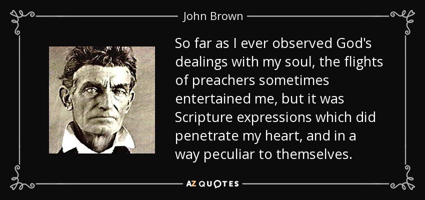So far as I ever observed God's dealings with my soul, the flights of preachers sometimes entertained me, but it was Scripture expressions which did penetrate my heart, and in a way peculiar to themselves. - John Brown