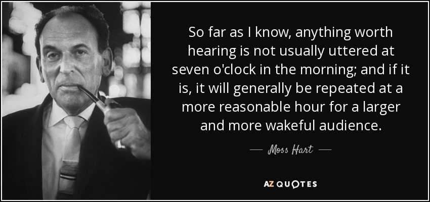 So far as I know, anything worth hearing is not usually uttered at seven o'clock in the morning; and if it is, it will generally be repeated at a more reasonable hour for a larger and more wakeful audience. - Moss Hart