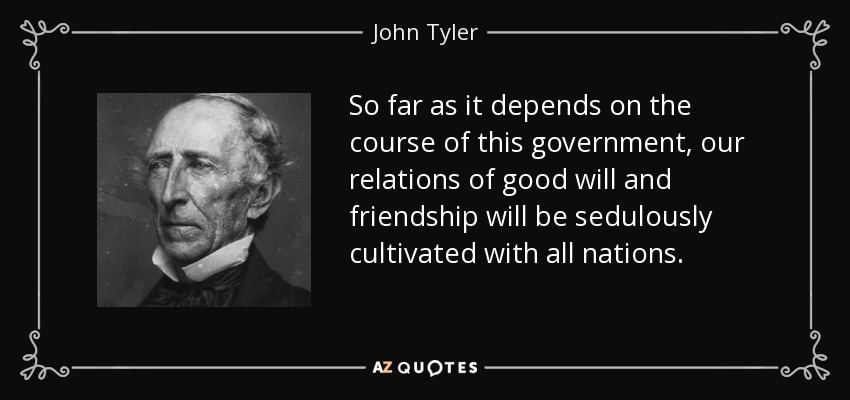So far as it depends on the course of this government, our relations of good will and friendship will be sedulously cultivated with all nations. - John Tyler