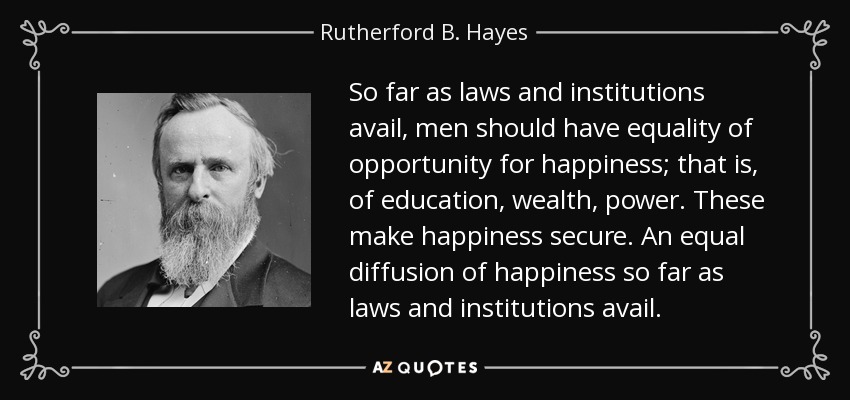 So far as laws and institutions avail, men should have equality of opportunity for happiness; that is, of education, wealth, power. These make happiness secure. An equal diffusion of happiness so far as laws and institutions avail. - Rutherford B. Hayes