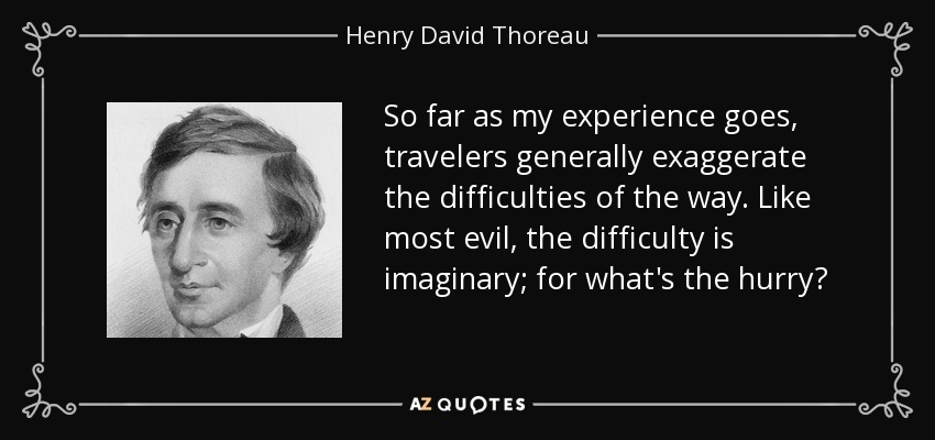 So far as my experience goes, travelers generally exaggerate the difficulties of the way. Like most evil, the difficulty is imaginary; for what's the hurry? - Henry David Thoreau
