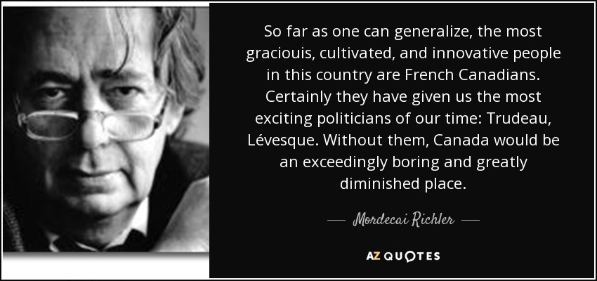 So far as one can generalize, the most graciouis, cultivated, and innovative people in this country are French Canadians. Certainly they have given us the most exciting politicians of our time: Trudeau, Lévesque. Without them, Canada would be an exceedingly boring and greatly diminished place. - Mordecai Richler