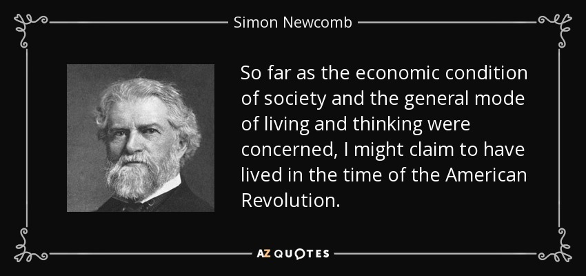 So far as the economic condition of society and the general mode of living and thinking were concerned, I might claim to have lived in the time of the American Revolution. - Simon Newcomb
