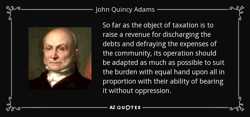 So far as the object of taxation is to raise a revenue for discharging the debts and defraying the expenses of the community, its operation should be adapted as much as possible to suit the burden with equal hand upon all in proportion with their ability of bearing it without oppression. - John Quincy Adams