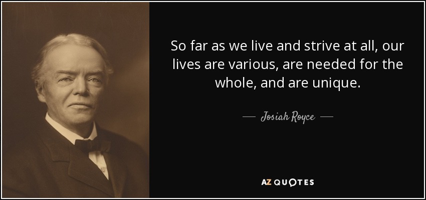 So far as we live and strive at all, our lives are various, are needed for the whole, and are unique. - Josiah Royce