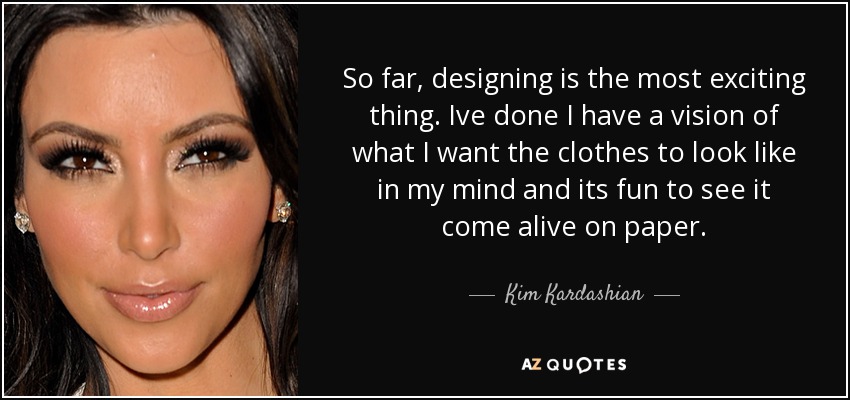 So far, designing is the most exciting thing. Ive done I have a vision of what I want the clothes to look like in my mind and its fun to see it come alive on paper. - Kim Kardashian