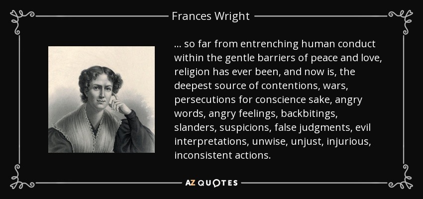 ... so far from entrenching human conduct within the gentle barriers of peace and love, religion has ever been, and now is, the deepest source of contentions, wars, persecutions for conscience sake, angry words, angry feelings, backbitings, slanders, suspicions, false judgments, evil interpretations, unwise, unjust, injurious, inconsistent actions. - Frances Wright