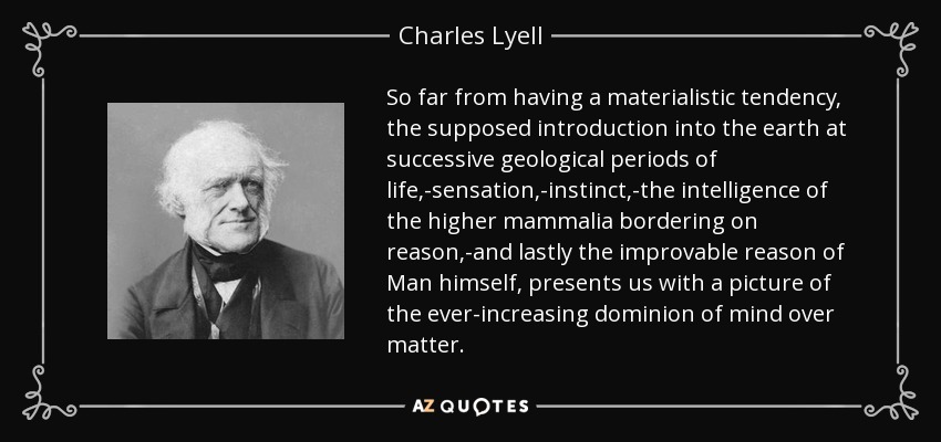 So far from having a materialistic tendency, the supposed introduction into the earth at successive geological periods of life,-sensation,-instinct,-the intelligence of the higher mammalia bordering on reason,-and lastly the improvable reason of Man himself, presents us with a picture of the ever-increasing dominion of mind over matter. - Charles Lyell