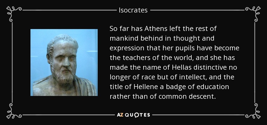 So far has Athens left the rest of mankind behind in thought and expression that her pupils have become the teachers of the world, and she has made the name of Hellas distinctive no longer of race but of intellect, and the title of Hellene a badge of education rather than of common descent. - Isocrates