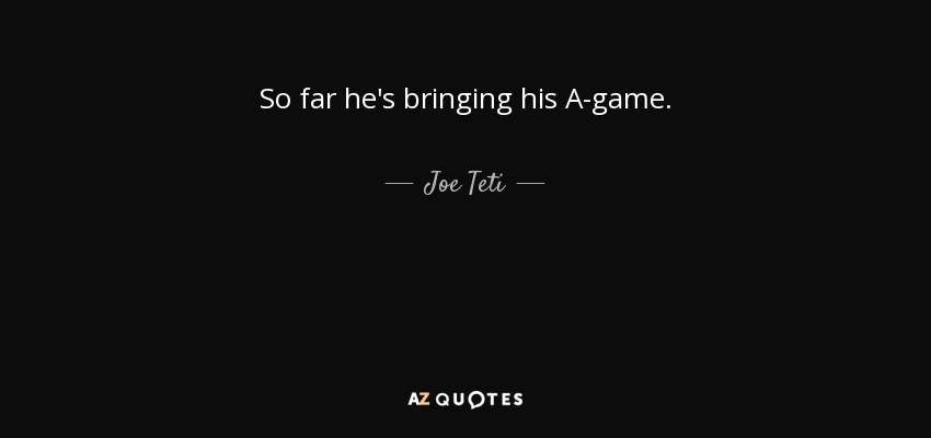 So far he's bringing his A-game. - Joe Teti
