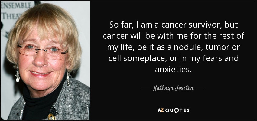 So far, I am a cancer survivor, but cancer will be with me for the rest of my life, be it as a nodule, tumor or cell someplace, or in my fears and anxieties. - Kathryn Joosten