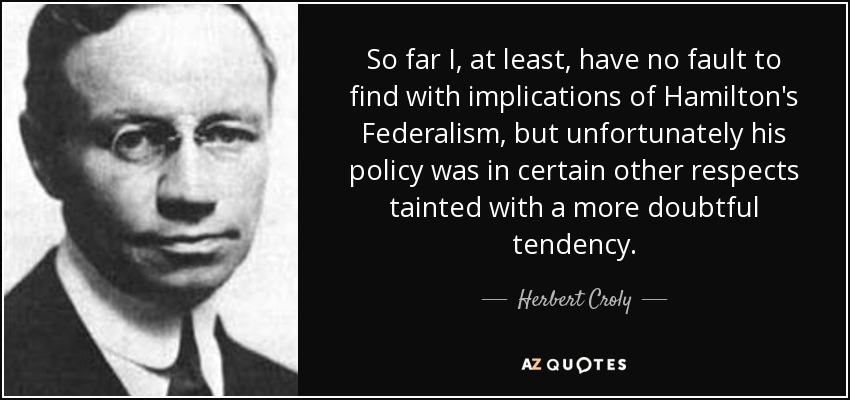So far I, at least, have no fault to find with implications of Hamilton's Federalism, but unfortunately his policy was in certain other respects tainted with a more doubtful tendency. - Herbert Croly