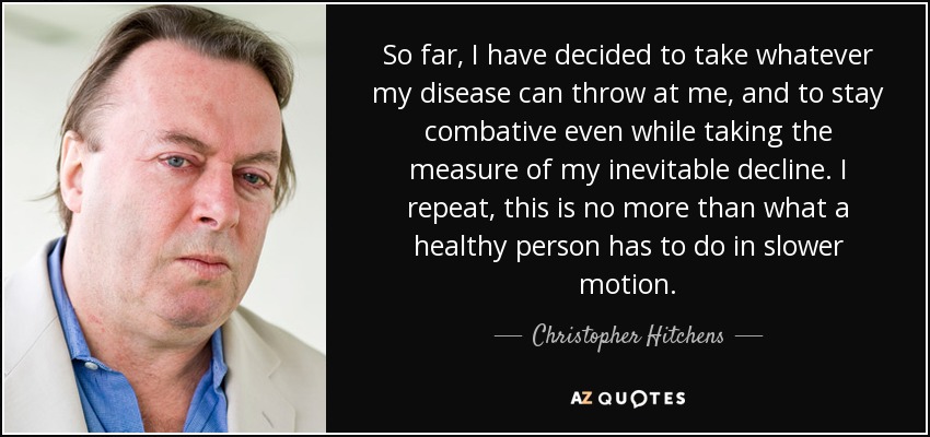 So far, I have decided to take whatever my disease can throw at me, and to stay combative even while taking the measure of my inevitable decline. I repeat, this is no more than what a healthy person has to do in slower motion. - Christopher Hitchens
