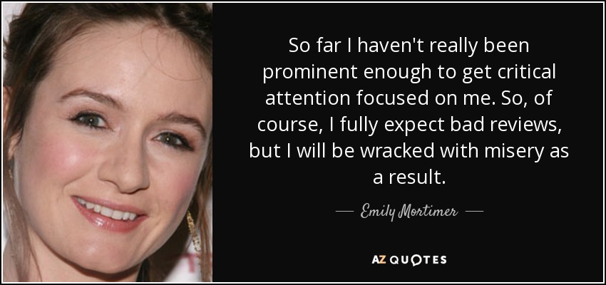 So far I haven't really been prominent enough to get critical attention focused on me. So, of course, I fully expect bad reviews, but I will be wracked with misery as a result. - Emily Mortimer