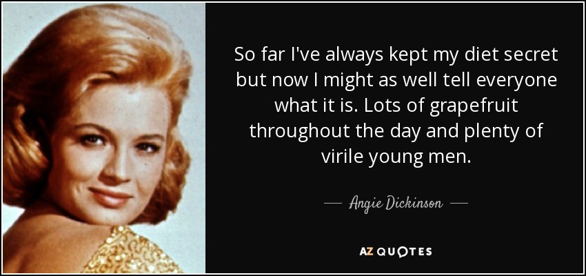 So far I've always kept my diet secret but now I might as well tell everyone what it is. Lots of grapefruit throughout the day and plenty of virile young men. - Angie Dickinson