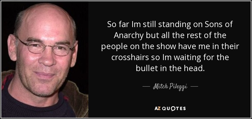 So far Im still standing on Sons of Anarchy but all the rest of the people on the show have me in their crosshairs so Im waiting for the bullet in the head. - Mitch Pileggi