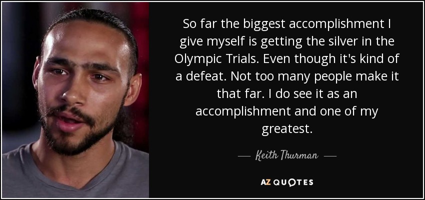 So far the biggest accomplishment I give myself is getting the silver in the Olympic Trials. Even though it's kind of a defeat. Not too many people make it that far. I do see it as an accomplishment and one of my greatest. - Keith Thurman